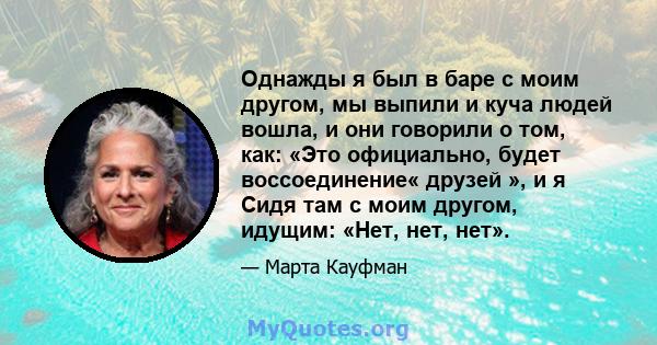 Однажды я был в баре с моим другом, мы выпили и куча людей вошла, и они говорили о том, как: «Это официально, будет воссоединение« друзей », и я Сидя там с моим другом, идущим: «Нет, нет, нет».