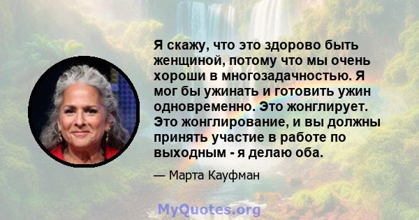 Я скажу, что это здорово быть женщиной, потому что мы очень хороши в многозадачностью. Я мог бы ужинать и готовить ужин одновременно. Это жонглирует. Это жонглирование, и вы должны принять участие в работе по выходным - 