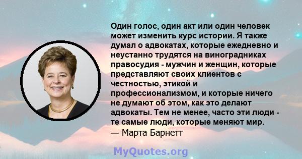 Один голос, один акт или один человек может изменить курс истории. Я также думал о адвокатах, которые ежедневно и неустанно трудятся на виноградниках правосудия - мужчин и женщин, которые представляют своих клиентов с