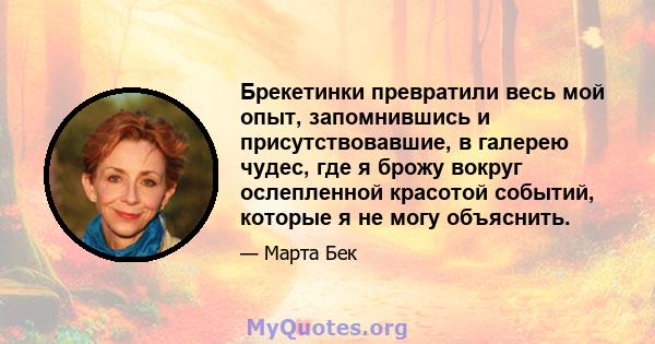 Брекетинки превратили весь мой опыт, запомнившись и присутствовавшие, в галерею чудес, где я брожу вокруг ослепленной красотой событий, которые я не могу объяснить.