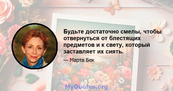 Будьте достаточно смелы, чтобы отвернуться от блестящих предметов и к свету, который заставляет их сиять.