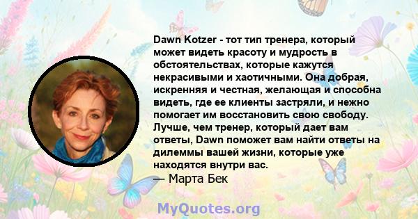 Dawn Kotzer - тот тип тренера, который может видеть красоту и мудрость в обстоятельствах, которые кажутся некрасивыми и хаотичными. Она добрая, искренняя и честная, желающая и способна видеть, где ее клиенты застряли, и 