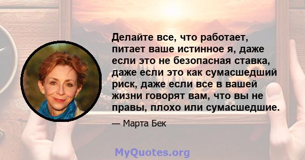 Делайте все, что работает, питает ваше истинное я, даже если это не безопасная ставка, даже если это как сумасшедший риск, даже если все в вашей жизни говорят вам, что вы не правы, плохо или сумасшедшие.