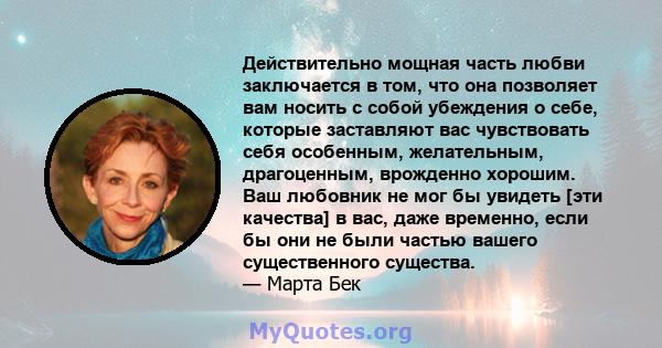 Действительно мощная часть любви заключается в том, что она позволяет вам носить с собой убеждения о себе, которые заставляют вас чувствовать себя особенным, желательным, драгоценным, врожденно хорошим. Ваш любовник не