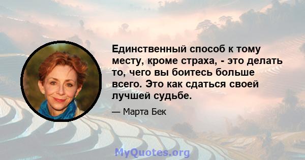 Единственный способ к тому месту, кроме страха, - это делать то, чего вы боитесь больше всего. Это как сдаться своей лучшей судьбе.