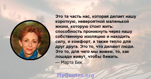 Это та часть нас, которая делает нашу короткую, невероятной маленькой жизни, которую стоит жить: способность проникнуть через нашу собственную изоляцию и находить силу, и комфорт, а также тепло для друг друга. Это то,