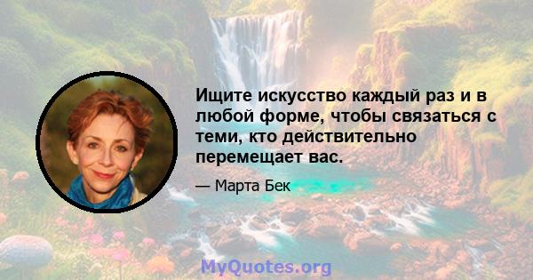 Ищите искусство каждый раз и в любой форме, чтобы связаться с теми, кто действительно перемещает вас.