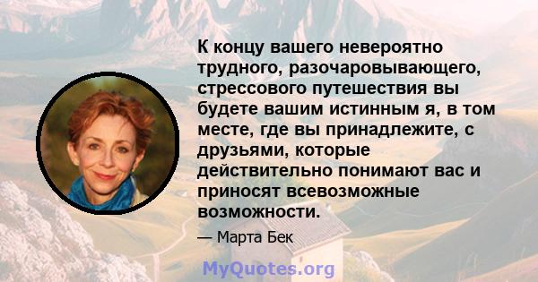 К концу вашего невероятно трудного, разочаровывающего, стрессового путешествия вы будете вашим истинным я, в том месте, где вы принадлежите, с друзьями, которые действительно понимают вас и приносят всевозможные