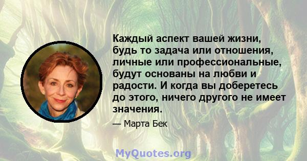 Каждый аспект вашей жизни, будь то задача или отношения, личные или профессиональные, будут основаны на любви и радости. И когда вы доберетесь до этого, ничего другого не имеет значения.