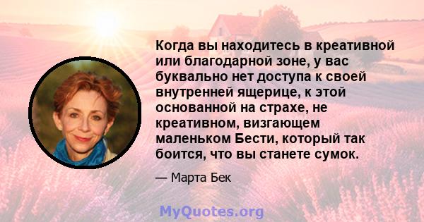 Когда вы находитесь в креативной или благодарной зоне, у вас буквально нет доступа к своей внутренней ящерице, к этой основанной на страхе, не креативном, визгающем маленьком Бести, который так боится, что вы станете