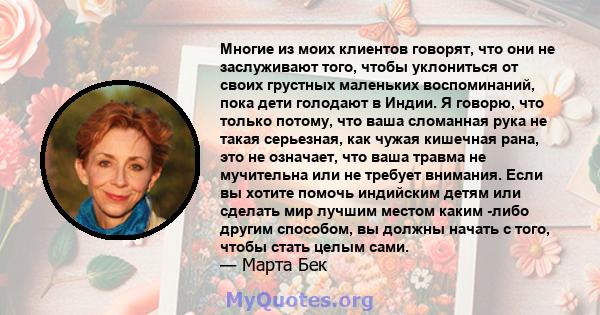 Многие из моих клиентов говорят, что они не заслуживают того, чтобы уклониться от своих грустных маленьких воспоминаний, пока дети голодают в Индии. Я говорю, что только потому, что ваша сломанная рука не такая