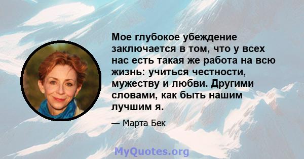 Мое глубокое убеждение заключается в том, что у всех нас есть такая же работа на всю жизнь: учиться честности, мужеству и любви. Другими словами, как быть нашим лучшим я.