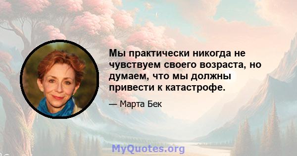 Мы практически никогда не чувствуем своего возраста, но думаем, что мы должны привести к катастрофе.