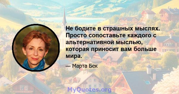 Не бодите в страшных мыслях. Просто сопоставьте каждого с альтернативной мыслью, которая приносит вам больше мира.