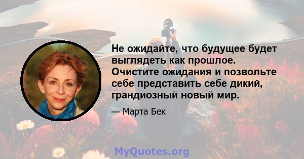 Не ожидайте, что будущее будет выглядеть как прошлое. Очистите ожидания и позвольте себе представить себе дикий, грандиозный новый мир.