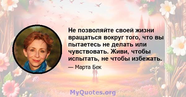 Не позволяйте своей жизни вращаться вокруг того, что вы пытаетесь не делать или чувствовать. Живи, чтобы испытать, не чтобы избежать.