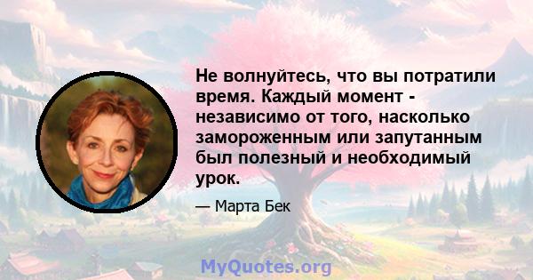 Не волнуйтесь, что вы потратили время. Каждый момент - независимо от того, насколько замороженным или запутанным был полезный и необходимый урок.