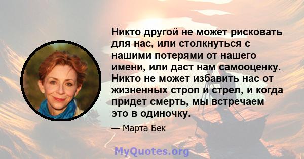 Никто другой не может рисковать для нас, или столкнуться с нашими потерями от нашего имени, или даст нам самооценку. Никто не может избавить нас от жизненных строп и стрел, и когда придет смерть, мы встречаем это в