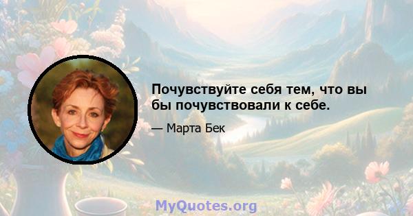 Почувствуйте себя тем, что вы бы почувствовали к себе.