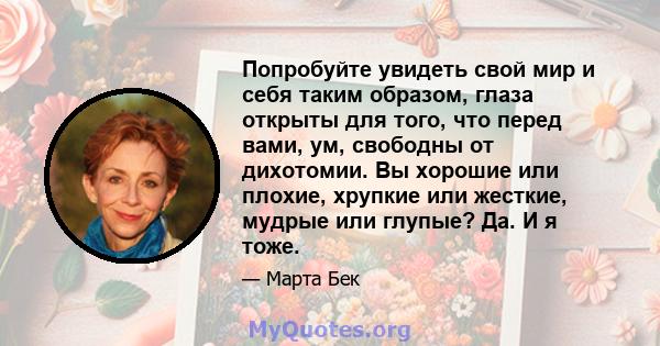 Попробуйте увидеть свой мир и себя таким образом, глаза открыты для того, что перед вами, ум, свободны от дихотомии. Вы хорошие или плохие, хрупкие или жесткие, мудрые или глупые? Да. И я тоже.