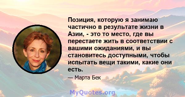 Позиция, которую я занимаю частично в результате жизни в Азии, - это то место, где вы перестаете жить в соответствии с вашими ожиданиями, и вы становитесь доступными, чтобы испытать вещи такими, какие они есть.