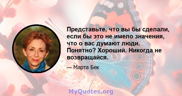 Представьте, что вы бы сделали, если бы это не имело значения, что о вас думают люди. Понятно? Хороший. Никогда не возвращайся.