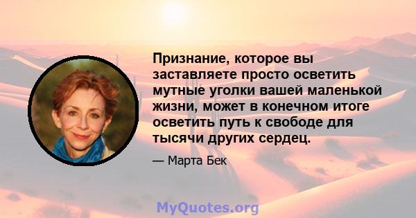 Признание, которое вы заставляете просто осветить мутные уголки вашей маленькой жизни, может в конечном итоге осветить путь к свободе для тысячи других сердец.