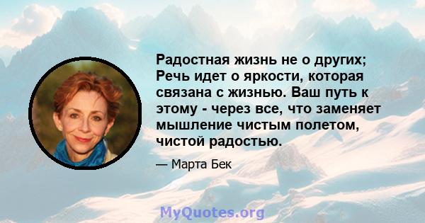 Радостная жизнь не о других; Речь идет о яркости, которая связана с жизнью. Ваш путь к этому - через все, что заменяет мышление чистым полетом, чистой радостью.