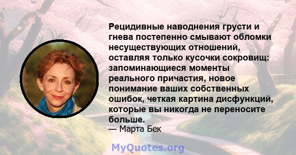 Рецидивные наводнения грусти и гнева постепенно смывают обломки несуществующих отношений, оставляя только кусочки сокровищ: запоминающиеся моменты реального причастия, новое понимание ваших собственных ошибок, четкая