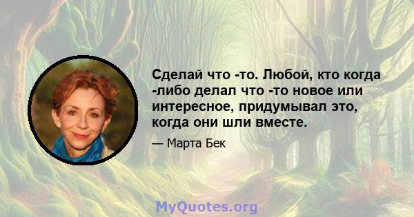 Сделай что -то. Любой, кто когда -либо делал что -то новое или интересное, придумывал это, когда они шли вместе.