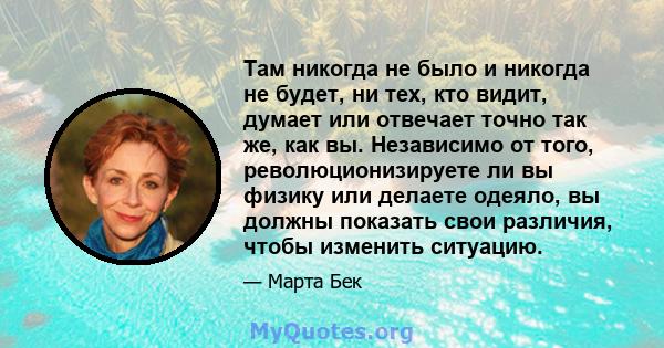 Там никогда не было и никогда не будет, ни тех, кто видит, думает или отвечает точно так же, как вы. Независимо от того, революционизируете ли вы физику или делаете одеяло, вы должны показать свои различия, чтобы