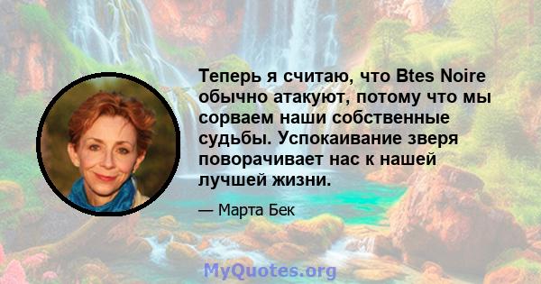 Теперь я считаю, что Btes Noire обычно атакуют, потому что мы сорваем наши собственные судьбы. Успокаивание зверя поворачивает нас к нашей лучшей жизни.