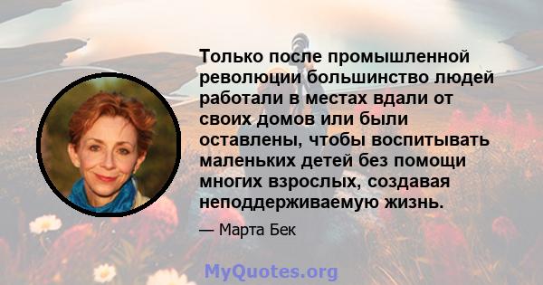 Только после промышленной революции большинство людей работали в местах вдали от своих домов или были оставлены, чтобы воспитывать маленьких детей без помощи многих взрослых, создавая неподдерживаемую жизнь.