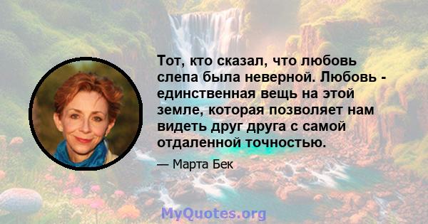 Тот, кто сказал, что любовь слепа была неверной. Любовь - единственная вещь на этой земле, которая позволяет нам видеть друг друга с самой отдаленной точностью.