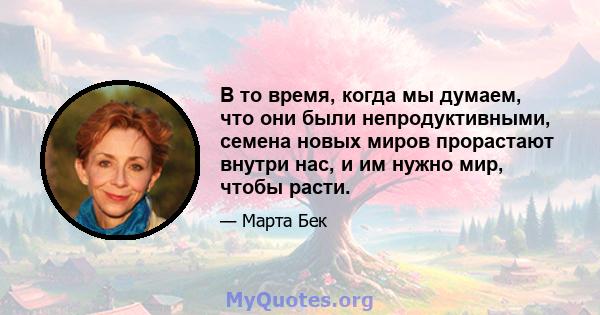 В то время, когда мы думаем, что они были непродуктивными, семена новых миров прорастают внутри нас, и им нужно мир, чтобы расти.