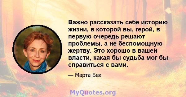 Важно рассказать себе историю жизни, в которой вы, герой, в первую очередь решают проблемы, а не беспомощную жертву. Это хорошо в вашей власти, какая бы судьба мог бы справиться с вами.