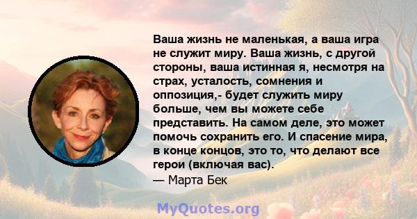 Ваша жизнь не маленькая, а ваша игра не служит миру. Ваша жизнь, с другой стороны, ваша истинная я, несмотря на страх, усталость, сомнения и оппозиция,- будет служить миру больше, чем вы можете себе представить. На