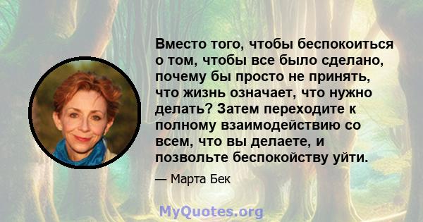 Вместо того, чтобы беспокоиться о том, чтобы все было сделано, почему бы просто не принять, что жизнь означает, что нужно делать? Затем переходите к полному взаимодействию со всем, что вы делаете, и позвольте