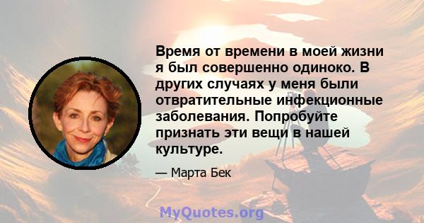 Время от времени в моей жизни я был совершенно одиноко. В других случаях у меня были отвратительные инфекционные заболевания. Попробуйте признать эти вещи в нашей культуре.