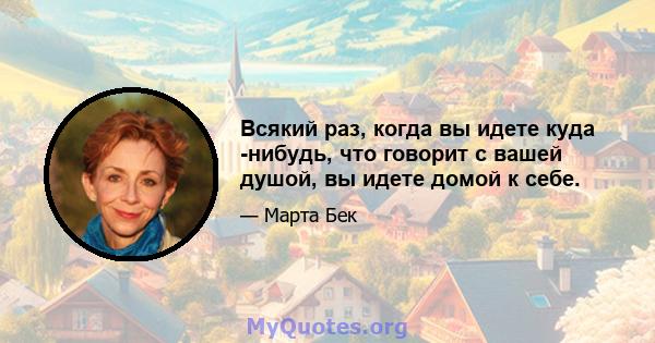 Всякий раз, когда вы идете куда -нибудь, что говорит с вашей душой, вы идете домой к себе.