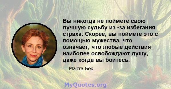 Вы никогда не поймете свою лучшую судьбу из -за избегания страха. Скорее, вы поймете это с помощью мужества, что означает, что любые действия наиболее освобождают душу, даже когда вы боитесь.