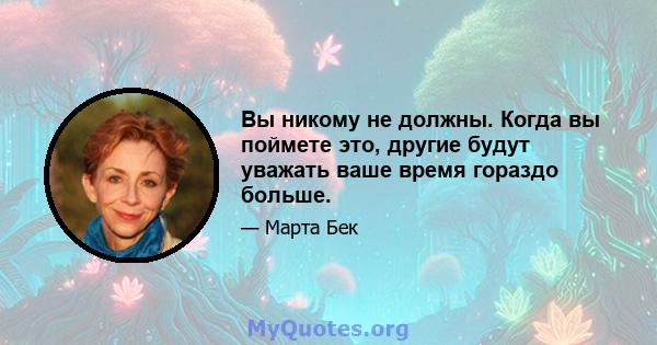 Вы никому не должны. Когда вы поймете это, другие будут уважать ваше время гораздо больше.