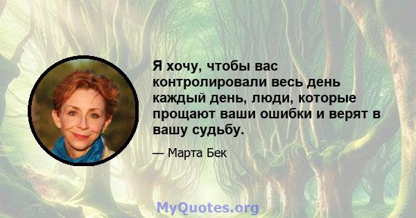 Я хочу, чтобы вас контролировали весь день каждый день, люди, которые прощают ваши ошибки и верят в вашу судьбу.