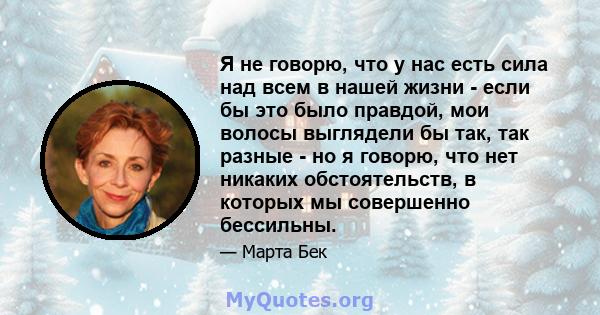 Я не говорю, что у нас есть сила над всем в нашей жизни - если бы это было правдой, мои волосы выглядели бы так, так разные - но я говорю, что нет никаких обстоятельств, в которых мы совершенно бессильны.