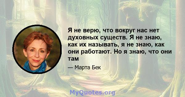 Я не верю, что вокруг нас нет духовных существ. Я не знаю, как их называть, я не знаю, как они работают. Но я знаю, что они там