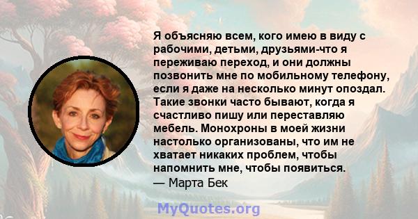 Я объясняю всем, кого имею в виду с рабочими, детьми, друзьями-что я переживаю переход, и они должны позвонить мне по мобильному телефону, если я даже на несколько минут опоздал. Такие звонки часто бывают, когда я