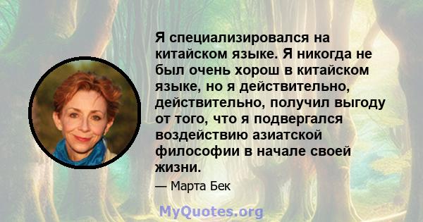 Я специализировался на китайском языке. Я никогда не был очень хорош в китайском языке, но я действительно, действительно, получил выгоду от того, что я подвергался воздействию азиатской философии в начале своей жизни.