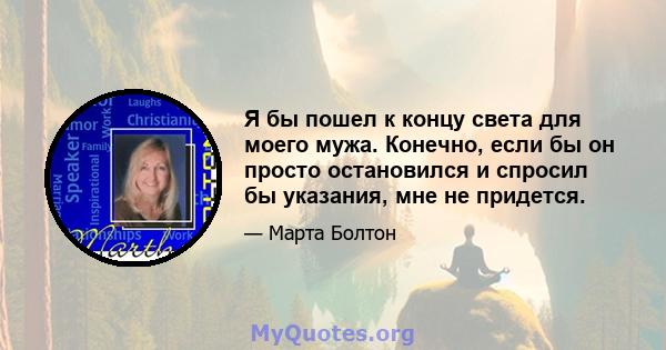 Я бы пошел к концу света для моего мужа. Конечно, если бы он просто остановился и спросил бы указания, мне не придется.