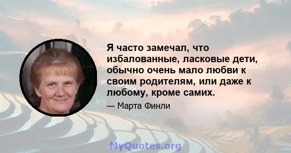 Я часто замечал, что избалованные, ласковые дети, обычно очень мало любви к своим родителям, или даже к любому, кроме самих.