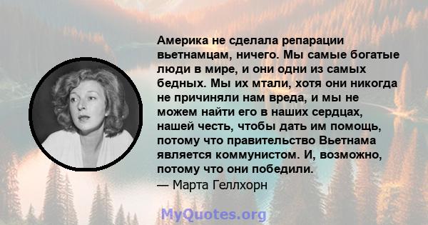 Америка не сделала репарации вьетнамцам, ничего. Мы самые богатые люди в мире, и они одни из самых бедных. Мы их мтали, хотя они никогда не причиняли нам вреда, и мы не можем найти его в наших сердцах, нашей честь,